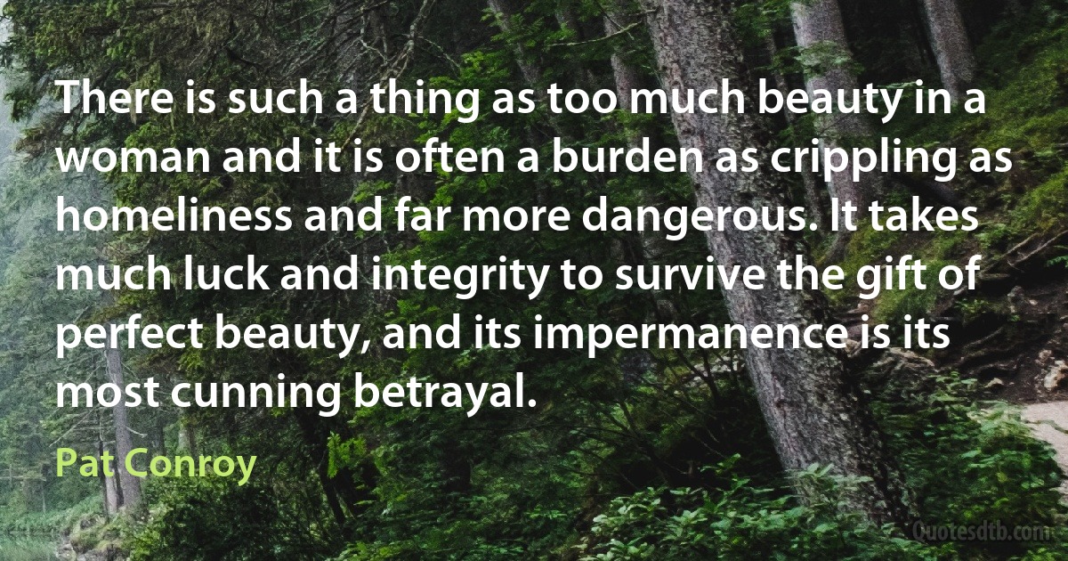 There is such a thing as too much beauty in a woman and it is often a burden as crippling as homeliness and far more dangerous. It takes much luck and integrity to survive the gift of perfect beauty, and its impermanence is its most cunning betrayal. (Pat Conroy)