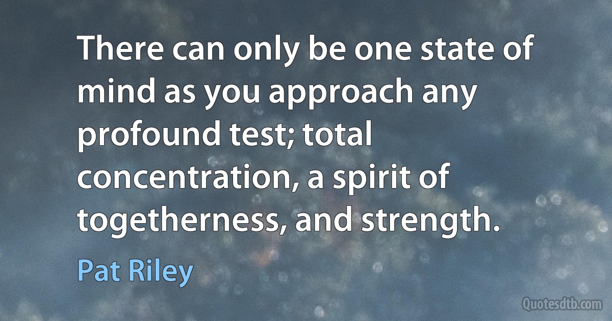 There can only be one state of mind as you approach any profound test; total concentration, a spirit of togetherness, and strength. (Pat Riley)