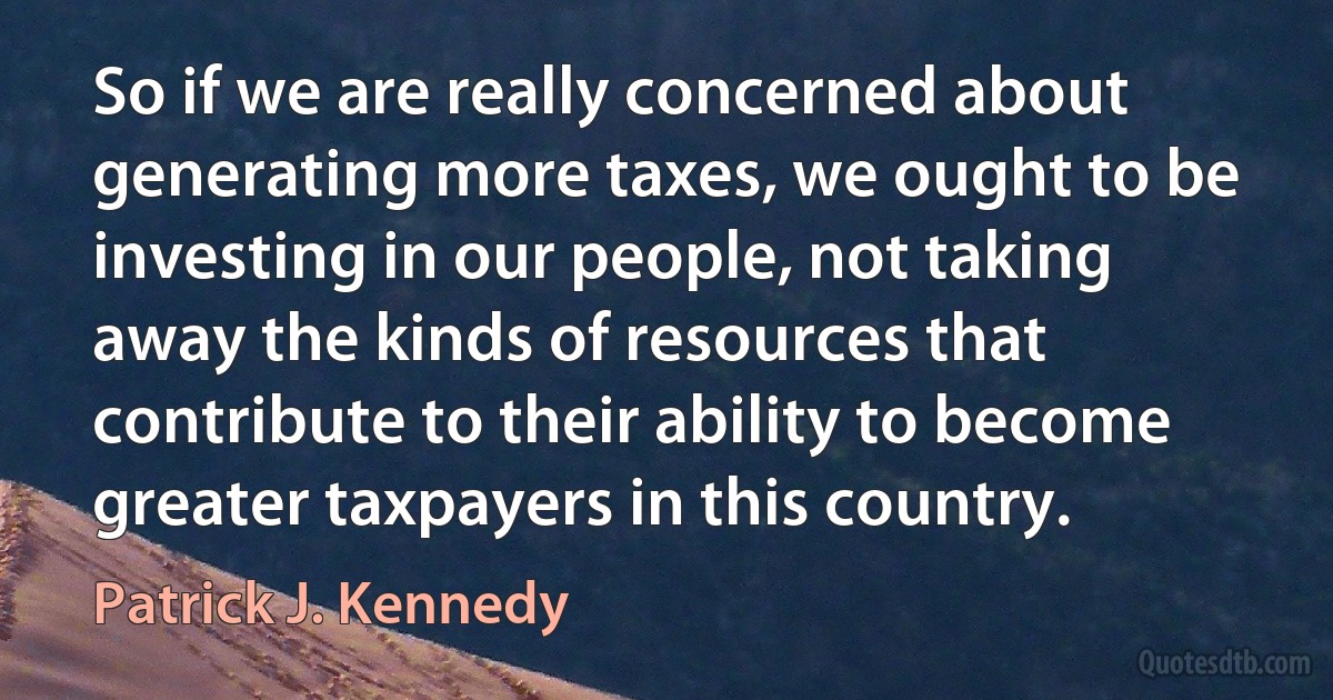 So if we are really concerned about generating more taxes, we ought to be investing in our people, not taking away the kinds of resources that contribute to their ability to become greater taxpayers in this country. (Patrick J. Kennedy)