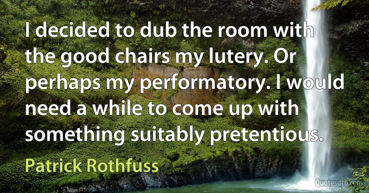 I decided to dub the room with the good chairs my lutery. Or perhaps my performatory. I would need a while to come up with something suitably pretentious. (Patrick Rothfuss)