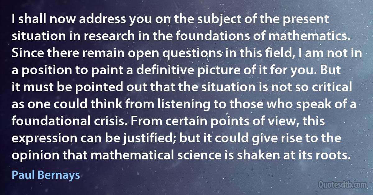 I shall now address you on the subject of the present situation in research in the foundations of mathematics. Since there remain open questions in this field, I am not in a position to paint a definitive picture of it for you. But it must be pointed out that the situation is not so critical as one could think from listening to those who speak of a foundational crisis. From certain points of view, this expression can be justified; but it could give rise to the opinion that mathematical science is shaken at its roots. (Paul Bernays)