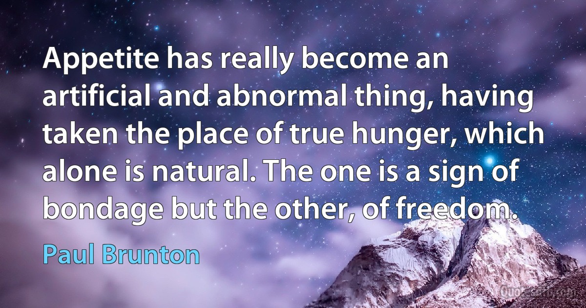 Appetite has really become an artificial and abnormal thing, having taken the place of true hunger, which alone is natural. The one is a sign of bondage but the other, of freedom. (Paul Brunton)