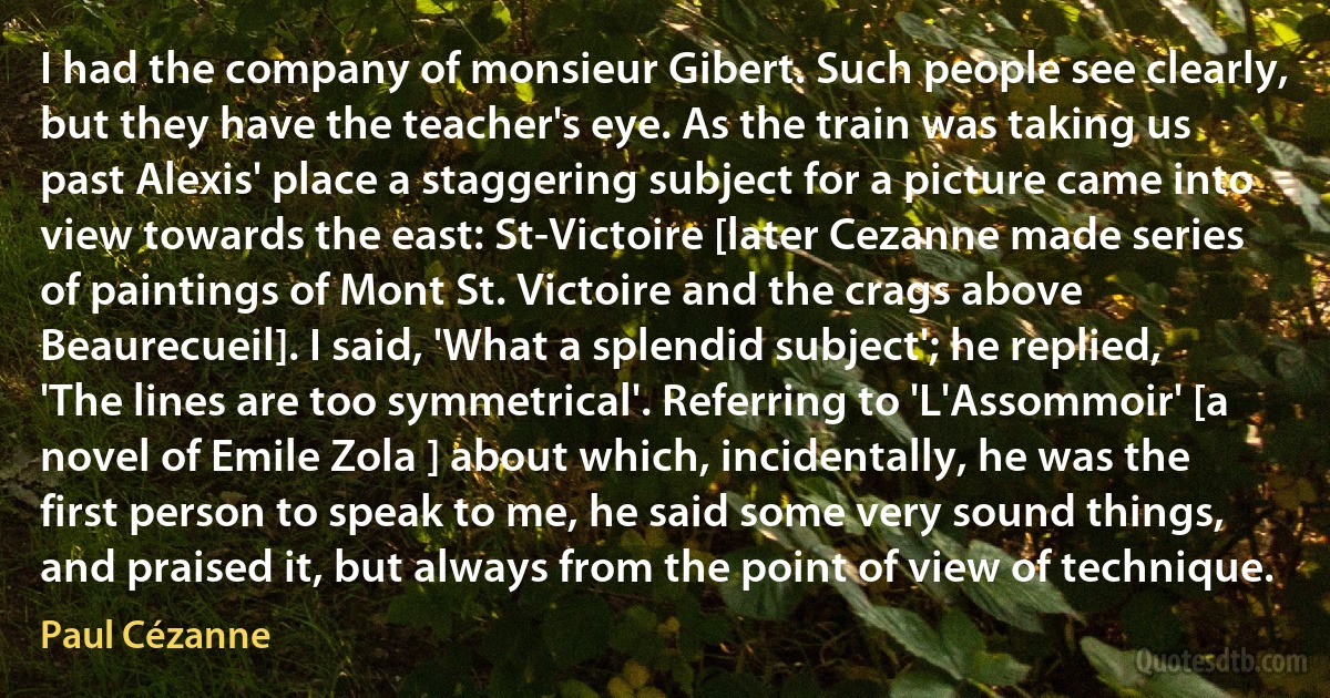 I had the company of monsieur Gibert. Such people see clearly, but they have the teacher's eye. As the train was taking us past Alexis' place a staggering subject for a picture came into view towards the east: St-Victoire [later Cezanne made series of paintings of Mont St. Victoire and the crags above Beaurecueil]. I said, 'What a splendid subject'; he replied, 'The lines are too symmetrical'. Referring to 'L'Assommoir' [a novel of Emile Zola ] about which, incidentally, he was the first person to speak to me, he said some very sound things, and praised it, but always from the point of view of technique. (Paul Cézanne)