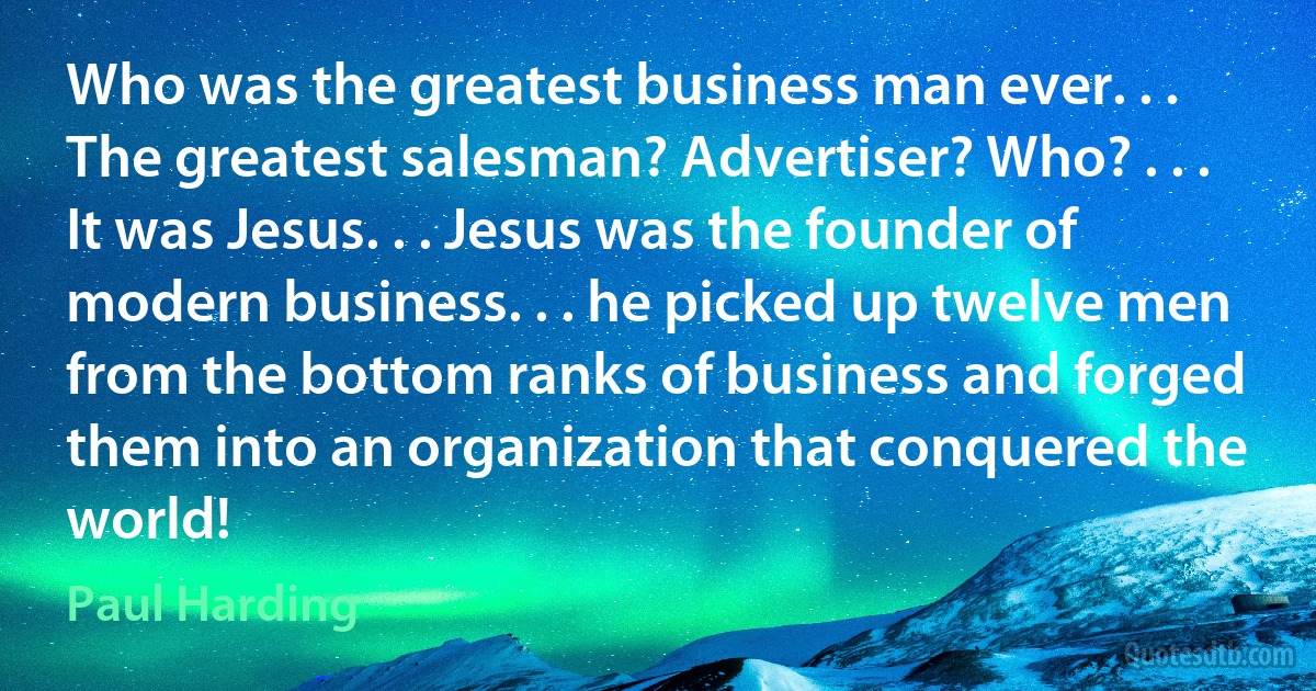 Who was the greatest business man ever. . . The greatest salesman? Advertiser? Who? . . . It was Jesus. . . Jesus was the founder of modern business. . . he picked up twelve men from the bottom ranks of business and forged them into an organization that conquered the world! (Paul Harding)