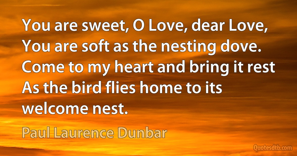 You are sweet, O Love, dear Love,
You are soft as the nesting dove.
Come to my heart and bring it rest
As the bird flies home to its welcome nest. (Paul Laurence Dunbar)