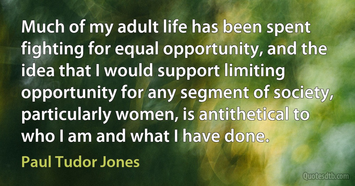 Much of my adult life has been spent fighting for equal opportunity, and the idea that I would support limiting opportunity for any segment of society, particularly women, is antithetical to who I am and what I have done. (Paul Tudor Jones)