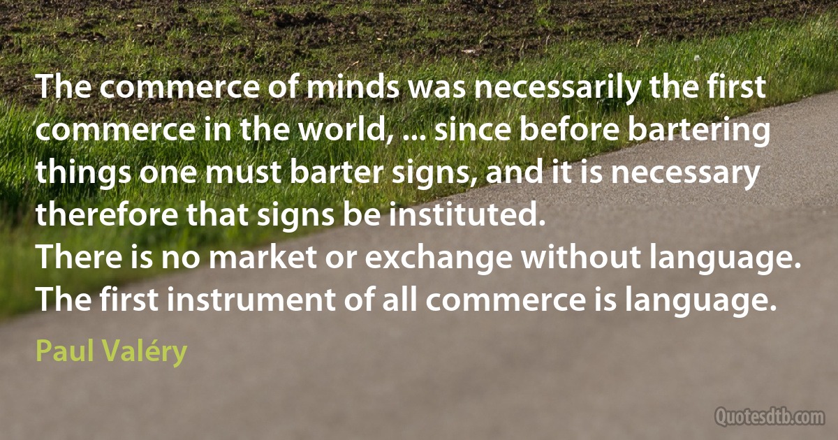 The commerce of minds was necessarily the first commerce in the world, ... since before bartering things one must barter signs, and it is necessary therefore that signs be instituted.
There is no market or exchange without language. The first instrument of all commerce is language. (Paul Valéry)