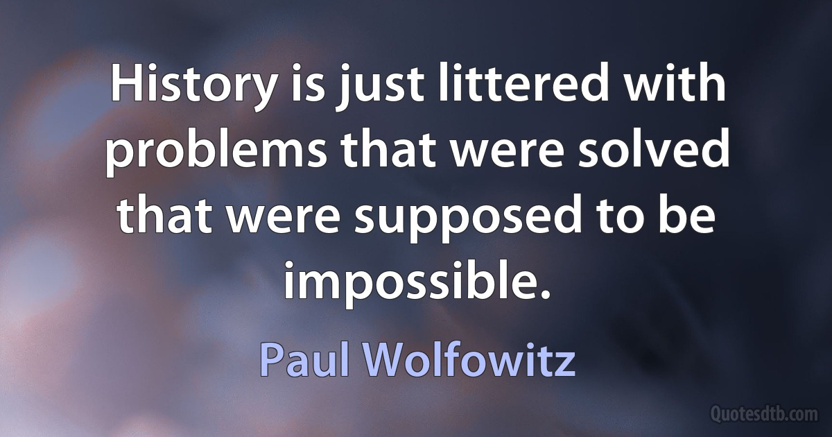 History is just littered with problems that were solved that were supposed to be impossible. (Paul Wolfowitz)