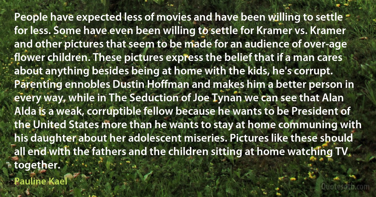 People have expected less of movies and have been willing to settle for less. Some have even been willing to settle for Kramer vs. Kramer and other pictures that seem to be made for an audience of over-age flower children. These pictures express the belief that if a man cares about anything besides being at home with the kids, he's corrupt. Parenting ennobles Dustin Hoffman and makes him a better person in every way, while in The Seduction of Joe Tynan we can see that Alan Alda is a weak, corruptible fellow because he wants to be President of the United States more than he wants to stay at home communing with his daughter about her adolescent miseries. Pictures like these should all end with the fathers and the children sitting at home watching TV together. (Pauline Kael)