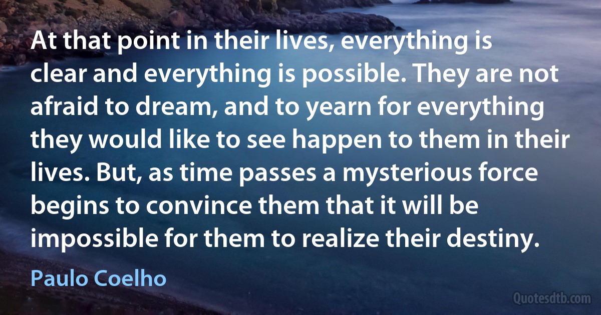 At that point in their lives, everything is clear and everything is possible. They are not afraid to dream, and to yearn for everything they would like to see happen to them in their lives. But, as time passes a mysterious force begins to convince them that it will be impossible for them to realize their destiny. (Paulo Coelho)