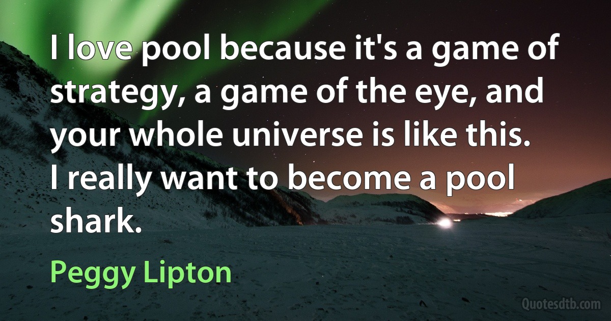 I love pool because it's a game of strategy, a game of the eye, and your whole universe is like this. I really want to become a pool shark. (Peggy Lipton)