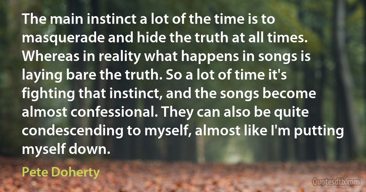 The main instinct a lot of the time is to masquerade and hide the truth at all times. Whereas in reality what happens in songs is laying bare the truth. So a lot of time it's fighting that instinct, and the songs become almost confessional. They can also be quite condescending to myself, almost like I'm putting myself down. (Pete Doherty)