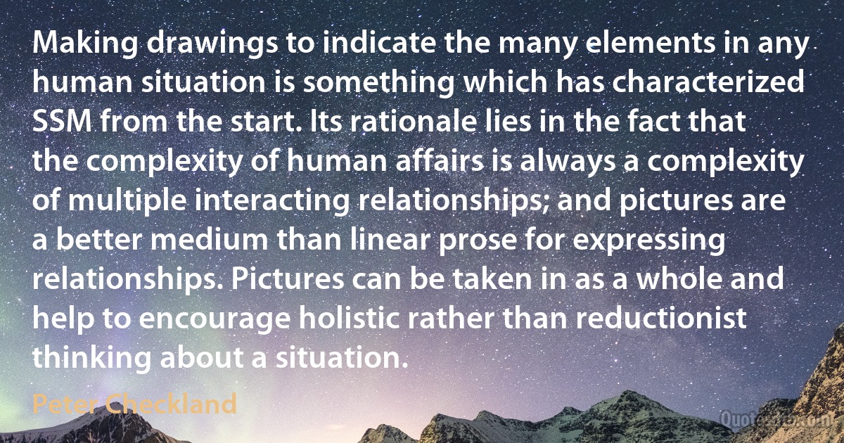 Making drawings to indicate the many elements in any human situation is something which has characterized SSM from the start. Its rationale lies in the fact that the complexity of human affairs is always a complexity of multiple interacting relationships; and pictures are a better medium than linear prose for expressing relationships. Pictures can be taken in as a whole and help to encourage holistic rather than reductionist thinking about a situation. (Peter Checkland)