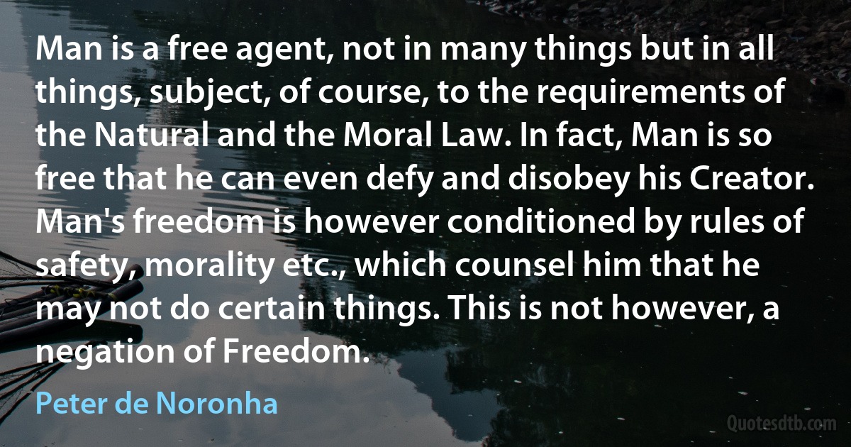 Man is a free agent, not in many things but in all things, subject, of course, to the requirements of the Natural and the Moral Law. In fact, Man is so free that he can even defy and disobey his Creator. Man's freedom is however conditioned by rules of safety, morality etc., which counsel him that he may not do certain things. This is not however, a negation of Freedom. (Peter de Noronha)