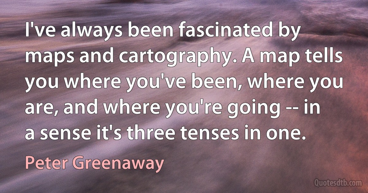 I've always been fascinated by maps and cartography. A map tells you where you've been, where you are, and where you're going -- in a sense it's three tenses in one. (Peter Greenaway)