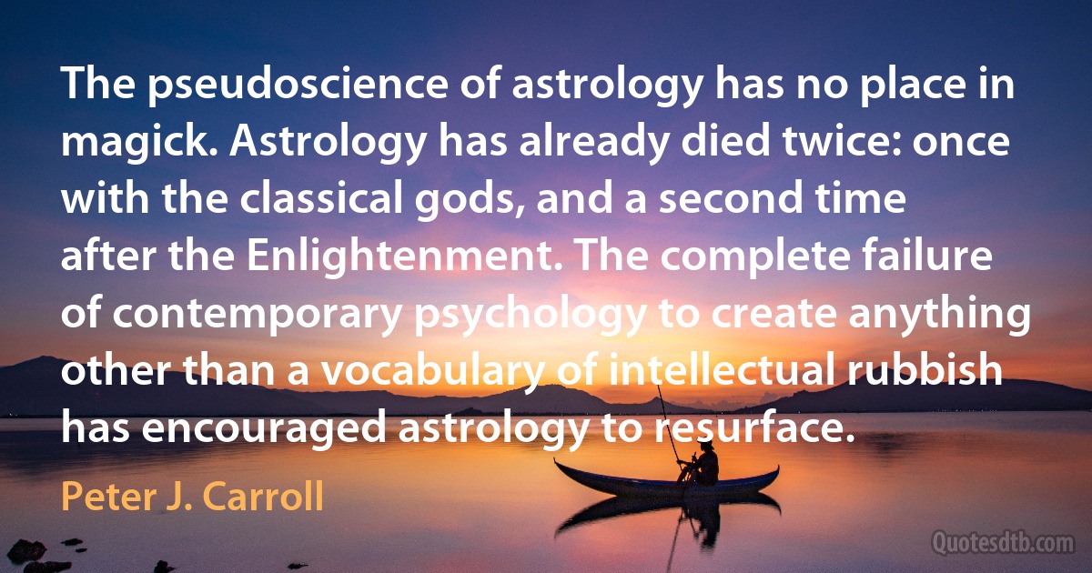 The pseudoscience of astrology has no place in magick. Astrology has already died twice: once with the classical gods, and a second time after the Enlightenment. The complete failure of contemporary psychology to create anything other than a vocabulary of intellectual rubbish has encouraged astrology to resurface. (Peter J. Carroll)