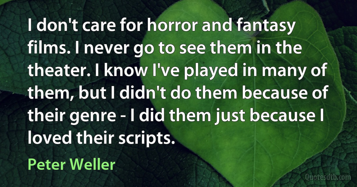 I don't care for horror and fantasy films. I never go to see them in the theater. I know I've played in many of them, but I didn't do them because of their genre - I did them just because I loved their scripts. (Peter Weller)