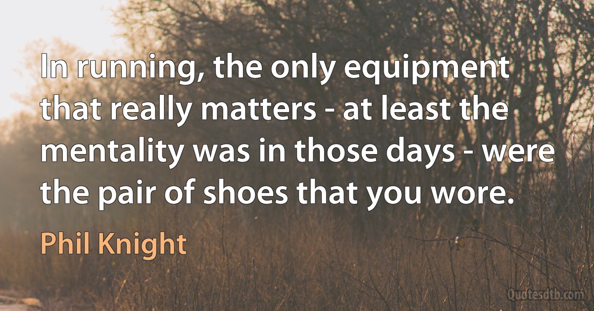 In running, the only equipment that really matters - at least the mentality was in those days - were the pair of shoes that you wore. (Phil Knight)