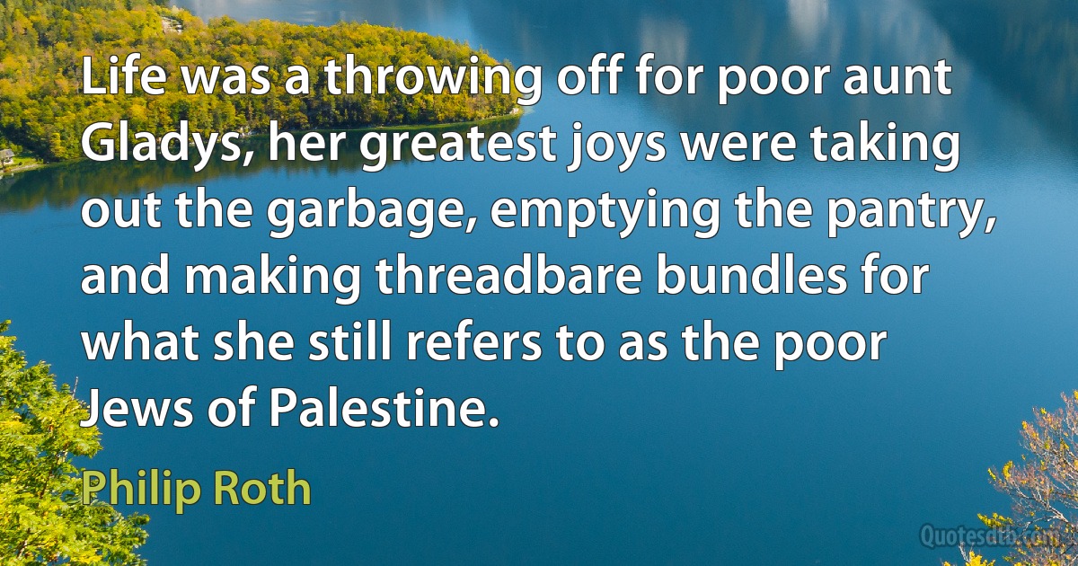 Life was a throwing off for poor aunt Gladys, her greatest joys were taking out the garbage, emptying the pantry, and making threadbare bundles for what she still refers to as the poor Jews of Palestine. (Philip Roth)