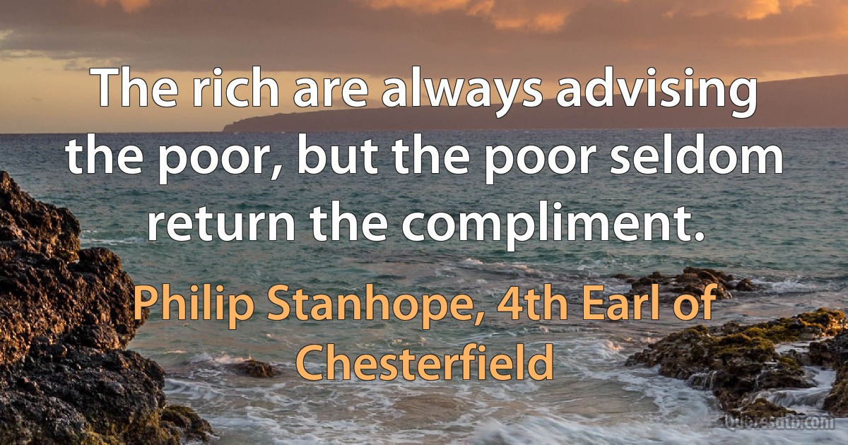 The rich are always advising the poor, but the poor seldom return the compliment. (Philip Stanhope, 4th Earl of Chesterfield)