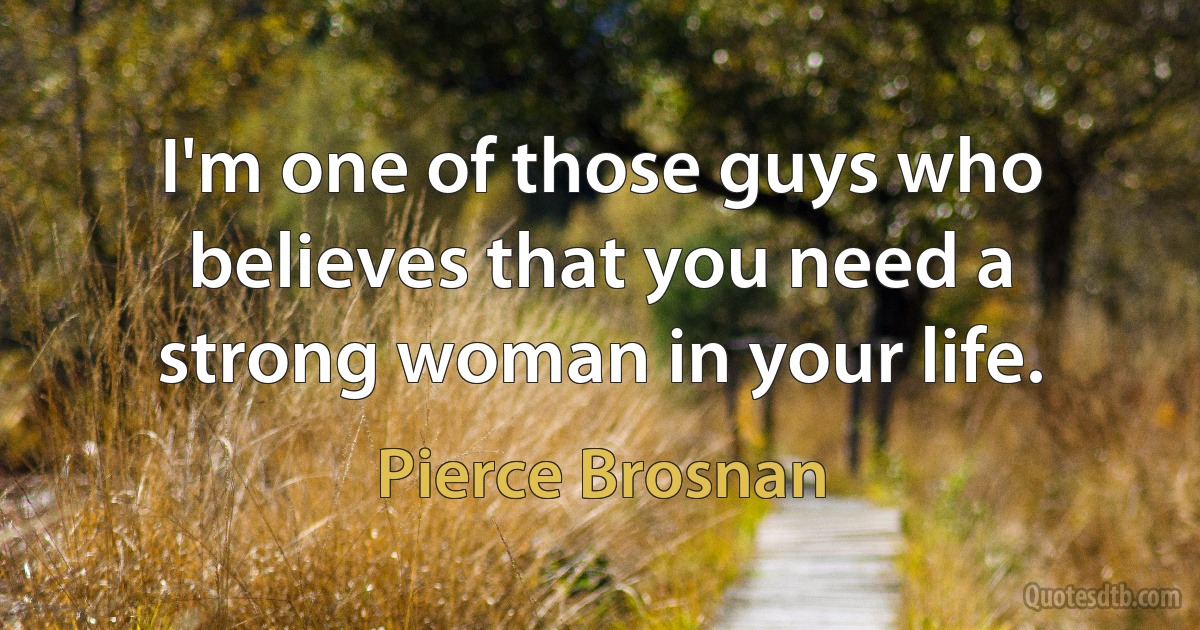 I'm one of those guys who believes that you need a strong woman in your life. (Pierce Brosnan)