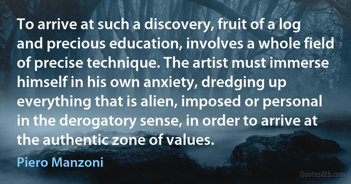 To arrive at such a discovery, fruit of a log and precious education, involves a whole field of precise technique. The artist must immerse himself in his own anxiety, dredging up everything that is alien, imposed or personal in the derogatory sense, in order to arrive at the authentic zone of values. (Piero Manzoni)