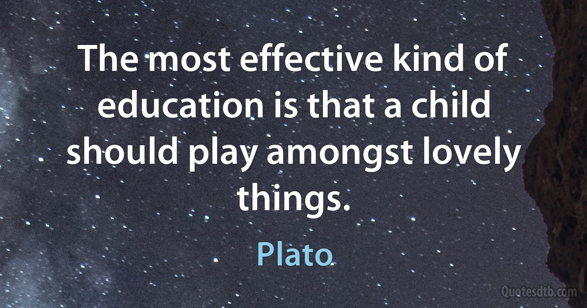 The most effective kind of education is that a child should play amongst lovely things. (Plato)