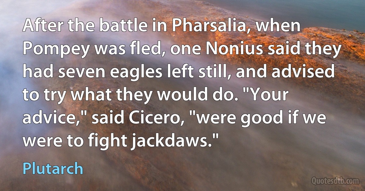 After the battle in Pharsalia, when Pompey was fled, one Nonius said they had seven eagles left still, and advised to try what they would do. "Your advice," said Cicero, "were good if we were to fight jackdaws." (Plutarch)