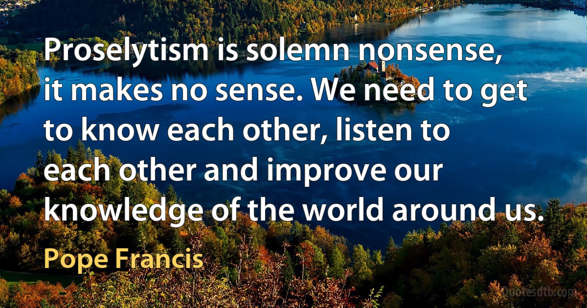 Proselytism is solemn nonsense, it makes no sense. We need to get to know each other, listen to each other and improve our knowledge of the world around us. (Pope Francis)