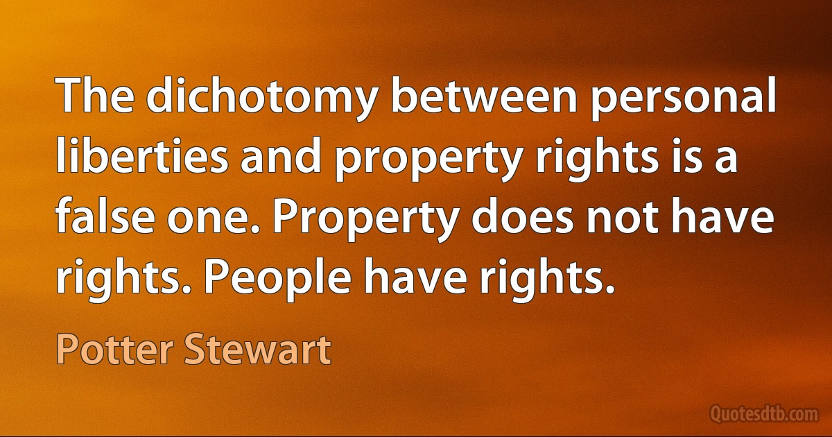 The dichotomy between personal liberties and property rights is a false one. Property does not have rights. People have rights. (Potter Stewart)