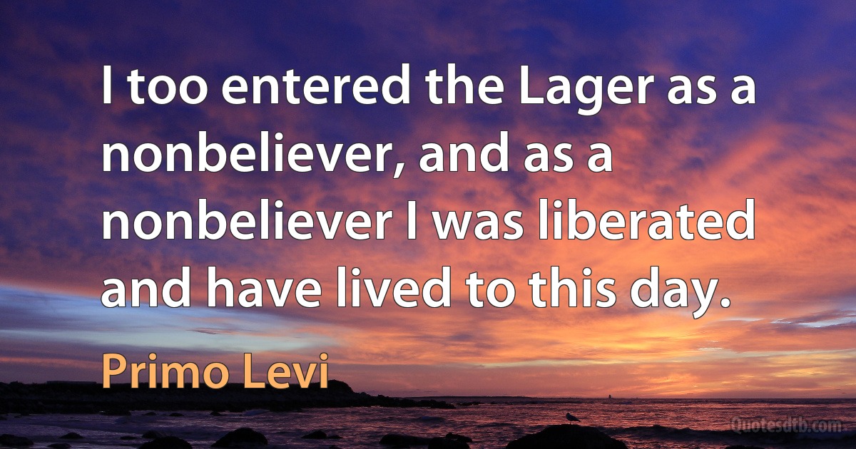 I too entered the Lager as a nonbeliever, and as a nonbeliever I was liberated and have lived to this day. (Primo Levi)