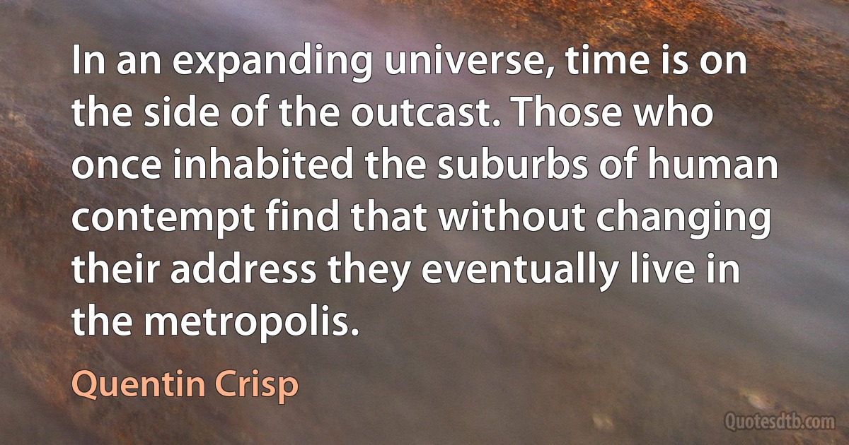 In an expanding universe, time is on the side of the outcast. Those who once inhabited the suburbs of human contempt find that without changing their address they eventually live in the metropolis. (Quentin Crisp)