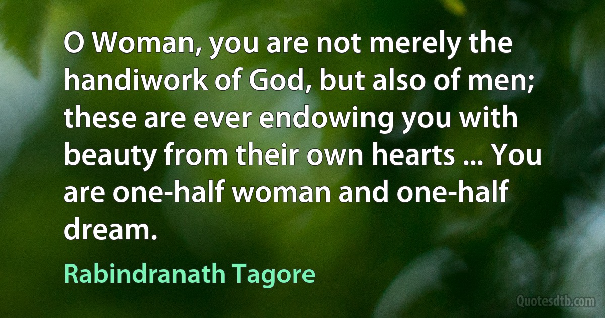 O Woman, you are not merely the handiwork of God, but also of men; these are ever endowing you with beauty from their own hearts ... You are one-half woman and one-half dream. (Rabindranath Tagore)