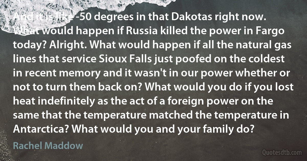 And it is like -50 degrees in that Dakotas right now. What would happen if Russia killed the power in Fargo today? Alright. What would happen if all the natural gas lines that service Sioux Falls just poofed on the coldest in recent memory and it wasn't in our power whether or not to turn them back on? What would you do if you lost heat indefinitely as the act of a foreign power on the same that the temperature matched the temperature in Antarctica? What would you and your family do? (Rachel Maddow)