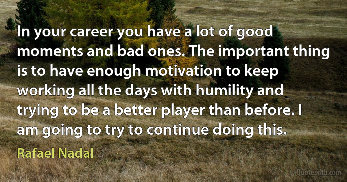 In your career you have a lot of good moments and bad ones. The important thing is to have enough motivation to keep working all the days with humility and trying to be a better player than before. I am going to try to continue doing this. (Rafael Nadal)