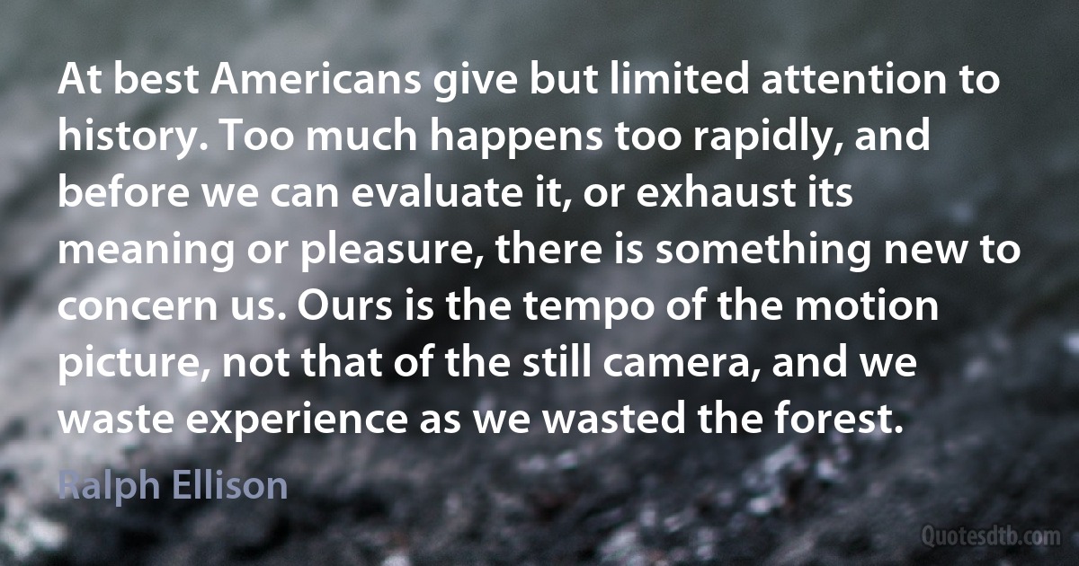 At best Americans give but limited attention to history. Too much happens too rapidly, and before we can evaluate it, or exhaust its meaning or pleasure, there is something new to concern us. Ours is the tempo of the motion picture, not that of the still camera, and we waste experience as we wasted the forest. (Ralph Ellison)