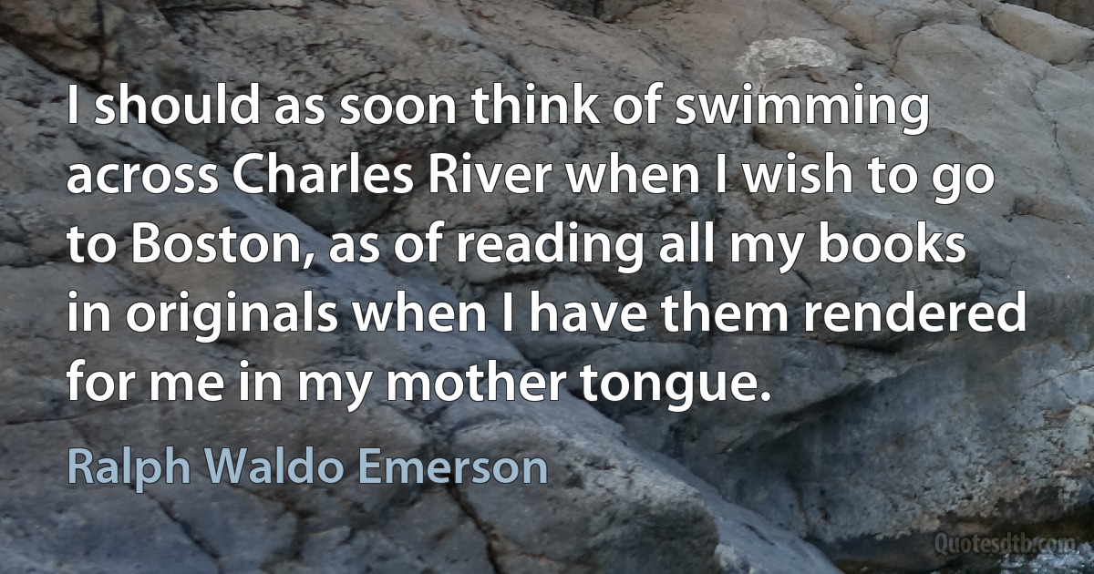 I should as soon think of swimming across Charles River when I wish to go to Boston, as of reading all my books in originals when I have them rendered for me in my mother tongue. (Ralph Waldo Emerson)