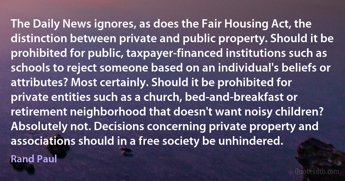 The Daily News ignores, as does the Fair Housing Act, the distinction between private and public property. Should it be prohibited for public, taxpayer-financed institutions such as schools to reject someone based on an individual's beliefs or attributes? Most certainly. Should it be prohibited for private entities such as a church, bed-and-breakfast or retirement neighborhood that doesn't want noisy children? Absolutely not. Decisions concerning private property and associations should in a free society be unhindered. (Rand Paul)