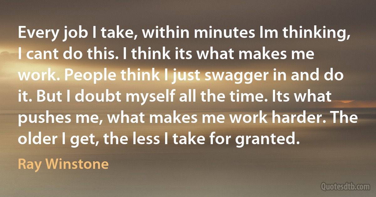 Every job I take, within minutes Im thinking, I cant do this. I think its what makes me work. People think I just swagger in and do it. But I doubt myself all the time. Its what pushes me, what makes me work harder. The older I get, the less I take for granted. (Ray Winstone)