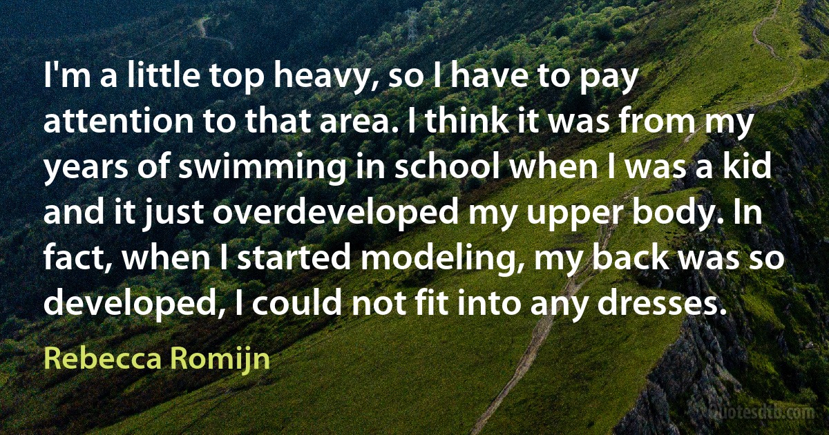 I'm a little top heavy, so I have to pay attention to that area. I think it was from my years of swimming in school when I was a kid and it just overdeveloped my upper body. In fact, when I started modeling, my back was so developed, I could not fit into any dresses. (Rebecca Romijn)