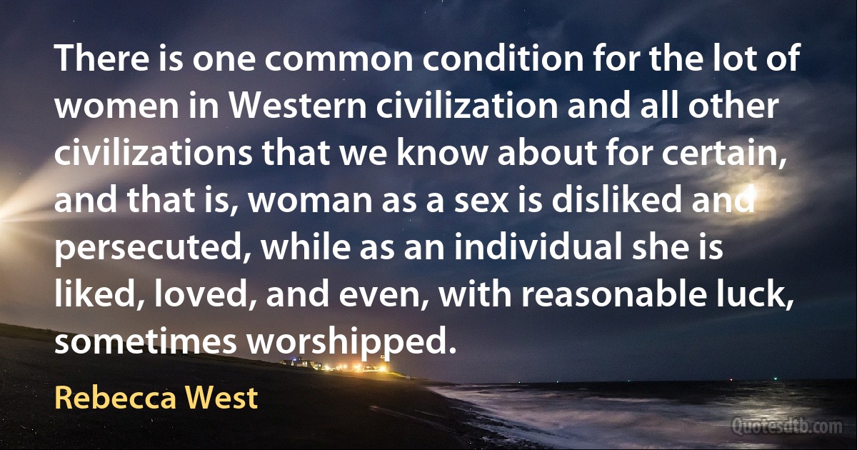 There is one common condition for the lot of women in Western civilization and all other civilizations that we know about for certain, and that is, woman as a sex is disliked and persecuted, while as an individual she is liked, loved, and even, with reasonable luck, sometimes worshipped. (Rebecca West)