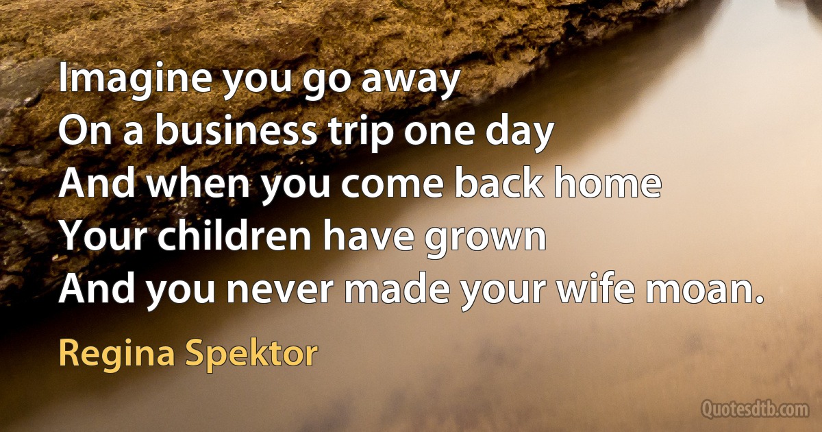 Imagine you go away
On a business trip one day
And when you come back home
Your children have grown
And you never made your wife moan. (Regina Spektor)