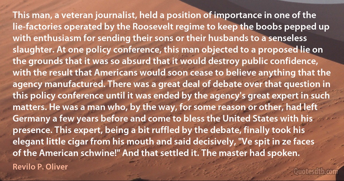 This man, a veteran journalist, held a position of importance in one of the lie-factories operated by the Roosevelt regime to keep the boobs pepped up with enthusiasm for sending their sons or their husbands to a senseless slaughter. At one policy conference, this man objected to a proposed lie on the grounds that it was so absurd that it would destroy public confidence, with the result that Americans would soon cease to believe anything that the agency manufactured. There was a great deal of debate over that question in this policy conference until it was ended by the agency's great expert in such matters. He was a man who, by the way, for some reason or other, had left Germany a few years before and come to bless the United States with his presence. This expert, being a bit ruffled by the debate, finally took his elegant little cigar from his mouth and said decisively, "Ve spit in ze faces of the American schwine!" And that settled it. The master had spoken. (Revilo P. Oliver)