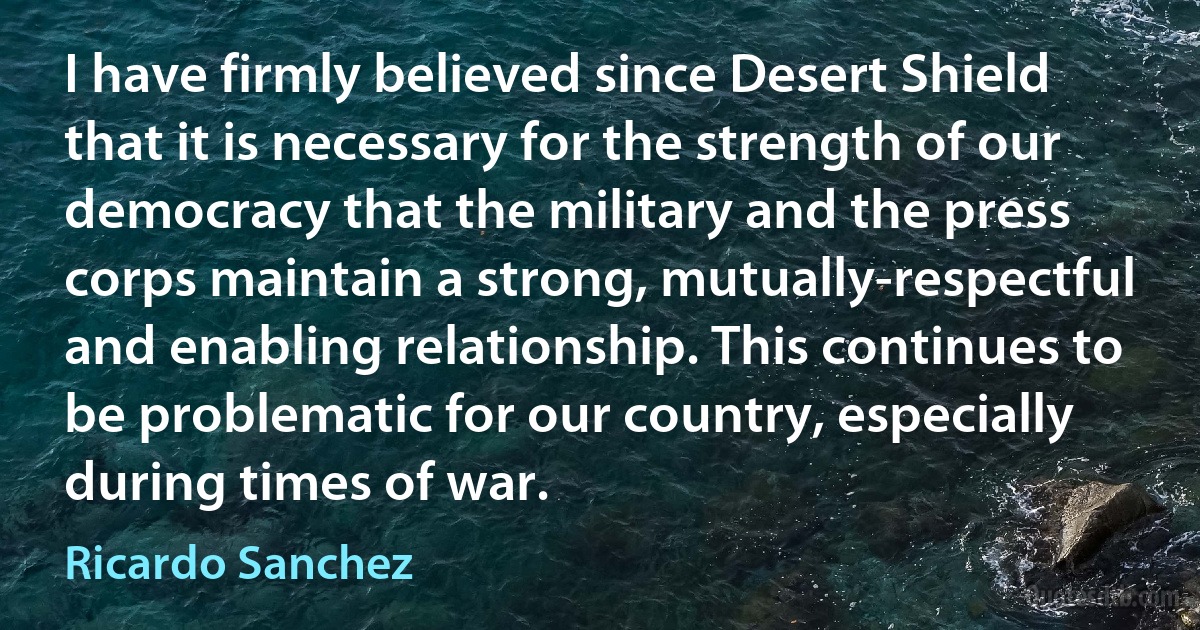 I have firmly believed since Desert Shield that it is necessary for the strength of our democracy that the military and the press corps maintain a strong, mutually-respectful and enabling relationship. This continues to be problematic for our country, especially during times of war. (Ricardo Sanchez)