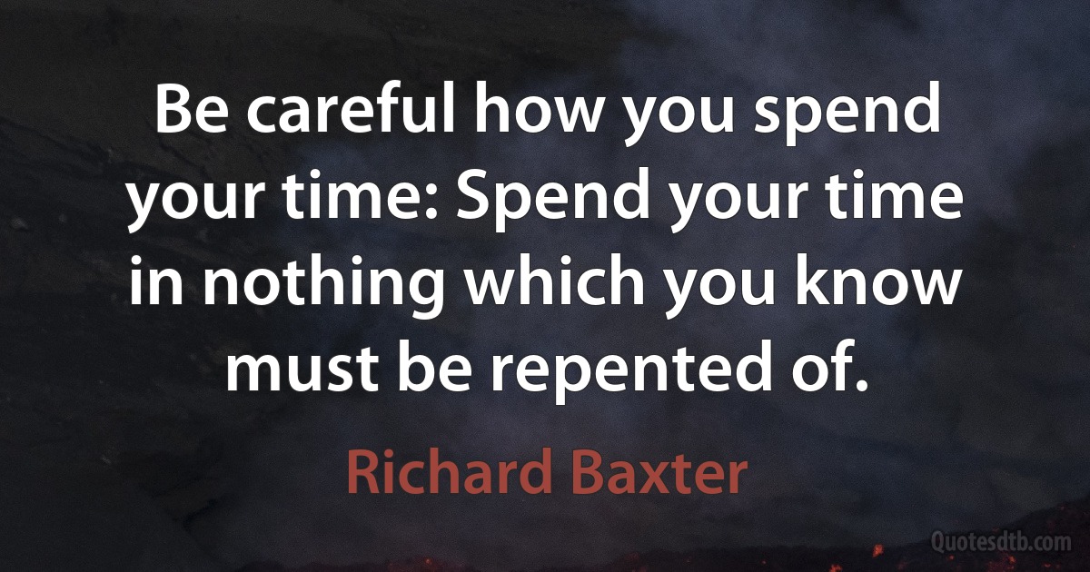 Be careful how you spend your time: Spend your time in nothing which you know must be repented of. (Richard Baxter)