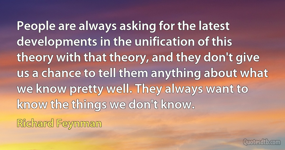 People are always asking for the latest developments in the unification of this theory with that theory, and they don't give us a chance to tell them anything about what we know pretty well. They always want to know the things we don't know. (Richard Feynman)