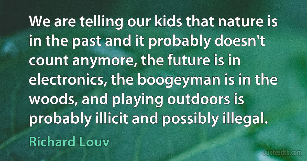 We are telling our kids that nature is in the past and it probably doesn't count anymore, the future is in electronics, the boogeyman is in the woods, and playing outdoors is probably illicit and possibly illegal. (Richard Louv)