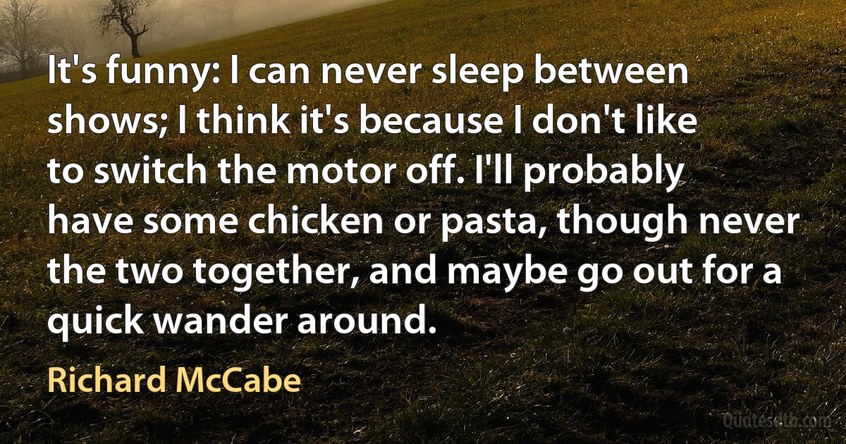 It's funny: I can never sleep between shows; I think it's because I don't like to switch the motor off. I'll probably have some chicken or pasta, though never the two together, and maybe go out for a quick wander around. (Richard McCabe)