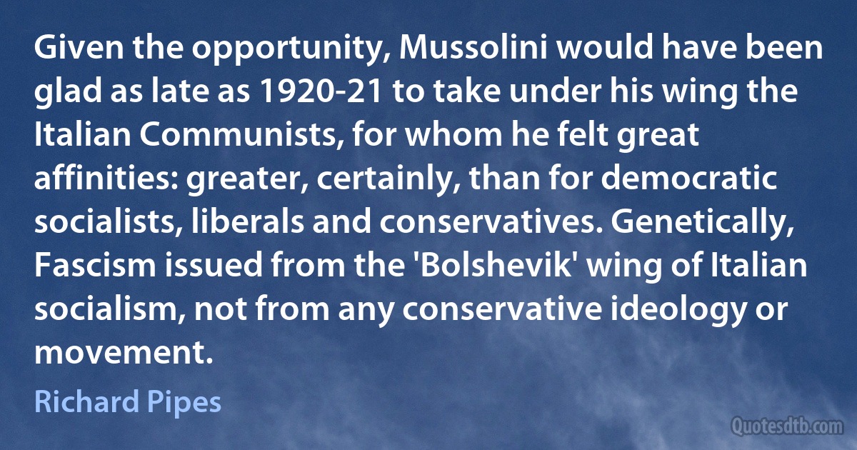 Given the opportunity, Mussolini would have been glad as late as 1920-21 to take under his wing the Italian Communists, for whom he felt great affinities: greater, certainly, than for democratic socialists, liberals and conservatives. Genetically, Fascism issued from the 'Bolshevik' wing of Italian socialism, not from any conservative ideology or movement. (Richard Pipes)