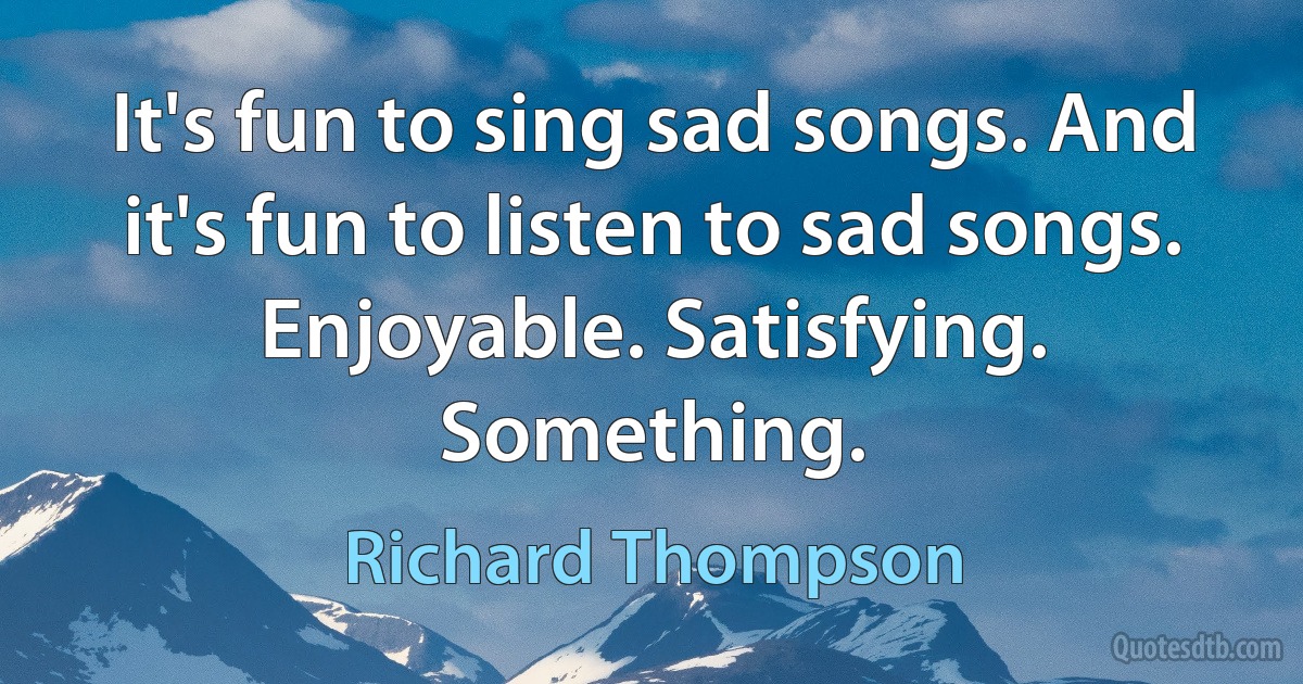 It's fun to sing sad songs. And it's fun to listen to sad songs. Enjoyable. Satisfying. Something. (Richard Thompson)